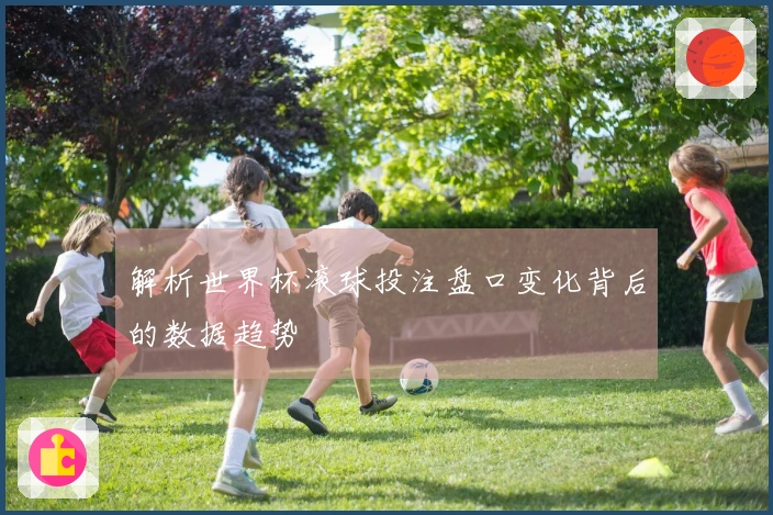 解析世界杯滚球投注盘口变化背后的数据趋势