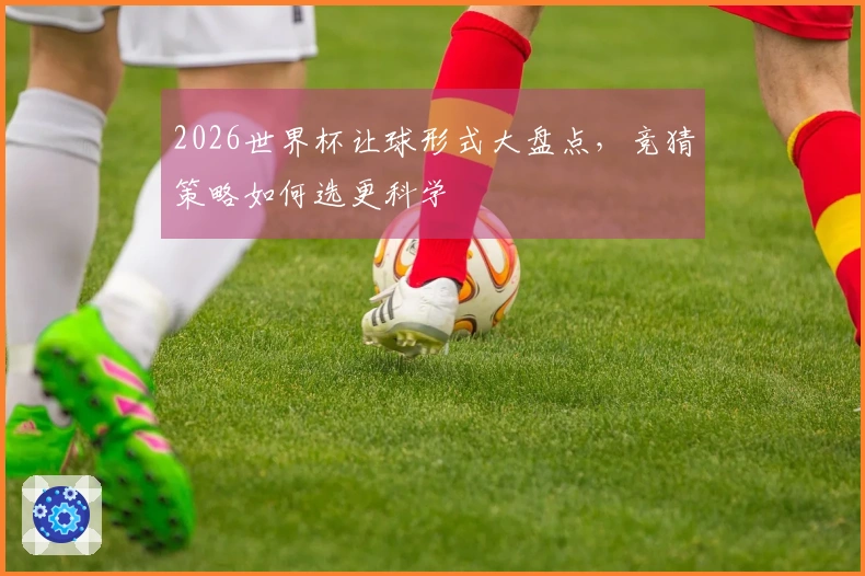 2026世界杯让球形式大盘点，竞猜策略如何选更科学